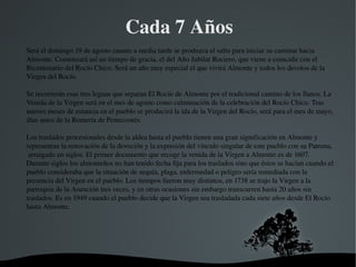  
Cada 7 Años
Será el domingo 19 de agosto cuanto a media tarde se produzca el salto para iniciar su caminar hacia 
Almonte. Comenzará así un tiempo de gracia, el del Año Jubilar Rociero, que viene a coincidir con el 
Bicentenario del Rocío Chico. Será un año muy especial el que vivirá Almonte y todos los devotos de la 
Virgen del Rocío.
Se recorrerán esas tres leguas que separan El Rocío de Almonte por el tradicional camino de los llanos. La 
Venida de la Virgen será en el mes de agosto como culminación de la celebración del Rocío Chico. Tras 
nueves meses de estancia en el pueblo se producirá la ida de la Virgen del Rocío, será para el mes de mayo, 
días antes de la Romería de Pentecostés.
 
Los traslados procesionales desde la aldea hasta el pueblo tienen una gran significación en Almonte y 
representan la renovación de la devoción y la expresión del vínculo singular de este pueblo con su Patrona, 
 arraigado en siglos. El primer documento que recoge la venida de la Virgen a Almonte es de 1607. 
Durante siglos los almonteños no han tenido fecha fija para los traslados sino que éstos se hacían cuando el 
pueblo consideraba que la situación de sequía, plaga, enfermedad o peligro sería remediada con la 
presencia del Virgen en el pueblo. Los tiempos fueron muy distintos, en 1738 se trajo la Virgen a la 
parroquia de la Asunción tres veces, y en otras ocasiones sin embargo transcurren hasta 20 años sin 
traslados. Es en 1949 cuando el pueblo decide que la Virgen sea trasladada cada siete años desde El Rocío 
hasta Almonte.
 