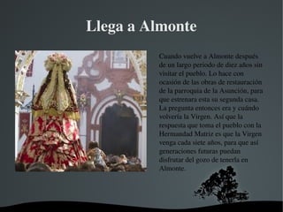   
Llega a Almonte
Cuando vuelve a Almonte después 
de un largo periodo de diez años sin 
visitar el pueblo. Lo hace con 
ocasión de las obras de restauración 
de la parroquia de la Asunción, para 
que estrenara esta su segunda casa. 
La pregunta entonces era y cuándo 
volvería la Virgen. Así que la 
respuesta que toma el pueblo con la 
Hermandad Matriz es que la Virgen 
venga cada siete años, para que así 
generaciones futuras puedan 
disfrutar del gozo de tenerla en 
Almonte. 
 