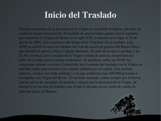   
Inicio del Traslado
Almonte necesitara de la presencia de la Virgen en su pueblo la trajese, sin tener en 
cuenta el tiempo transcurrido. El traslado de este próximo agosto será el segundo 
que emprenda la Virgen del Rocío en el siglo XXI, el anterior tuvo lugar el 19 de 
agosto de 2005; será el primero del obispo José Vilaplana. En la mañana, a las 
10:00 se celebró la función solemne del voto de acción de gracias del Rocío Chico, 
que presidió el párroco Diego Capado Quintana. El salto de la reja se produjo a las 
14:30 y se inició así el traslado de la Virgen vestida de pastora, recorriendo las 
calles de la aldea por el camino tradicional. Al atardecer, sobre las 20:00, las 
camaristas cubrían su rostro. Comenzaba así el camino del traslado con la Virgen en 
sencillas andas para recorrer este camino cubierta por un capote. Una jornada 
calurosa, aunque con tarde nublada y a la que acudieron unas 600.000 personas a 
acompañar a la Virgen del Rocío. Un traslado marcado, como siempre por el fervor, 
con las salvas de escopetas de anuncio y alegría por la presencia de la Virgen, de 
forcejeos en ese mar de hombres por el que es llevada en ese sueño de cariño de 
Almonte hacia su Patrona.
 