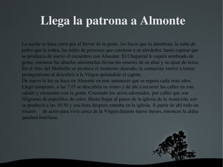   
 Llega la patrona a Almonte
La noche se hace corta por el fervor de la gente, los focos que la alumbran, la nube de 
polvo que la rodea, las miles de personas que caminan a su alrededor, hasta esperar que 
se produzca de nuevo el encuentro con Almonte. El Chaparral le espera sembrado de 
gente, mientras las abuelas almonteñas llevan los enseres de su altar y su ajuar de reina. 
En el Alto del Molinillo se produce el momento deseado, la camarista vuelve a tomar 
protagonismo al descubrir a la Virgen quitándole el capote.
De nuevo la luz se hace en Almonte en este amanecer que se espera cada siete años. 
Llegó temprano, a las 7:15 se descubría su rostro y de ahí a recorrer las calles en este 
saludo y encuentro con la gente. Cruzando los arcos adornados, por calles que son 
filigranas de papelillos de color. Hasta llegar al paseo de la iglesia de la Asunción, eso 
se producía a las 10:30 y una hora después entraba en la iglesia. A partir de ahí todo un 
rosario     de actos para vivir cerca de la Virgen durante nueve meses, entonces la aldea 
quedará huérfana.
 
