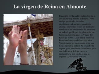   
La virgen de Reina en Almonte
Procesión por las calles del pueblo de la 
que es Reina y Señora Soberana. Todo 
está ya preparado, las calles 
engalanadas, el romero esparciendo 
aroma a marisma y rocío, un murmullo 
nervioso se va apoderando del ambiente 
de todo el que llega a las plantas de tan 
hermosa doncella, pues la Virgen del 
Rocío ya espera. Luce traje y manto de 
Pentecostés estrenado hace dos años. 
Simplemente hermosa, como si de una 
rosa celestial se tratase. Ya se acabó la 
espera, pues solo faltas varias horas para 
que la Reina y Señora vuelva a 
reencontrarse con sus hijos que la 
esperan. Ave Maria Santísima.
 