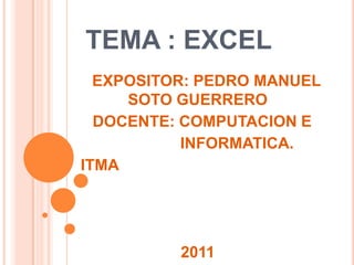 TEMA : EXCEL
  EXPOSITOR: PEDRO MANUEL
     SOTO GUERRERO
  DOCENTE: COMPUTACION E
           INFORMATICA.
ITMA




          2011
 