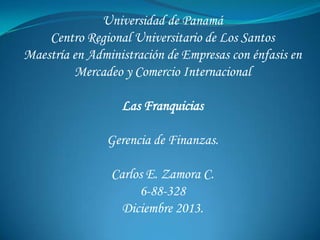 Universidad de Panamá
Centro Regional Universitario de Los Santos
Maestría en Administración de Empresas con énfasis en
Mercadeo y Comercio Internacional
Las Franquicias

Gerencia de Finanzas.
Carlos E. Zamora C.
6-88-328
Diciembre 2013.

 