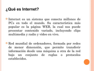 ¿Qué es Internet?
 Internet es un sistema que conecta millones de
PCs en todo el mundo. Su característica más
popular es la página WEB, la cual nos puede
presentar contenido variado, incluyendo clips
multimedia y radio y vídeo en vivo.
 Red mundial de ordenadores, formada por redes
de menor dimensión, que permite transferir
información desde una máquina a otra de la red
bajo un conjunto de reglas o protocolos
establecidos.
 