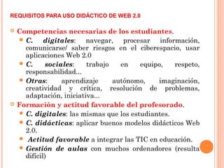 REQUISITOS PARA USO DIDÁCTICO DE WEB 2.0
 Competencias necesarias de los estudiantes.
 C. digitales: navegar, procesar información,
comunicarse/ saber riesgos en el ciberespacio, usar
aplicaciones Web 2.0
 C. sociales: trabajo en equipo, respeto,
responsabilidad...
 Otras: aprendizaje autónomo, imaginación,
creatividad y crítica, resolución de problemas,
adaptación, iniciativa...
 Formación y actitud favorable del profesorado.
 C. digitales: las mismas que los estudiantes.
 C. didácticas: aplicar buenos modelos didácticos Web
2.0.
 Actitud favorable a integrar las TIC en educación.
 Gestión de aulas con muchos ordenadores (resulta
difícil)
 