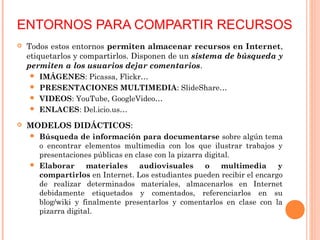 ENTORNOS PARA COMPARTIR RECURSOS
 Todos estos entornos permiten almacenar recursos en Internet,
etiquetarlos y compartirlos. Disponen de un sistema de búsqueda y
permiten a los usuarios dejar comentarios.
 IMÁGENES: Picassa, Flickr…
 PRESENTACIONES MULTIMEDIA: SlideShare…
 VIDEOS: YouTube, GoogleVideo…
 ENLACES: Del.icio.us…
 MODELOS DIDÁCTICOS:
 Búsqueda de información para documentarse sobre algún tema
o encontrar elementos multimedia con los que ilustrar trabajos y
presentaciones públicas en clase con la pizarra digital.
 Elaborar materiales audiovisuales o multimedia y
compartirlos en Internet. Los estudiantes pueden recibir el encargo
de realizar determinados materiales, almacenarlos en Internet
debidamente etiquetados y comentados, referenciarlos en su
blog/wiki y finalmente presentarlos y comentarlos en clase con la
pizarra digital.
 