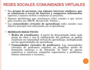 REDES SOCIALES /COMUNIDADES VIRTUALES
 Son grupos de personas, con algunos intereses similares, que
se comunican a través de Internet y comparten información
(aportan y esperan recibir) o colaborar en proyectos.
 Algunas plataformas que constituyen redes sociales o que sirven
para crearlas son: BSCW, Second Life, Twitter…
 Las comunidades virtuales de aprendizaje redes sociales cuyo
objetivo principal está relacionado con el aprendizaje.
 MODELOS DIDÁCTICOS:
 Redes de estudiantes. A partir de determinada edad, cada
grupo de clase y con la colaboración del profesor, se podría
constituir en comunidad virtual de aprendizaje, multiplicando
así las oportunidades de aprendizaje.
 Comunidades virtuales de profesores. Las comunidades
virtuales de profesores suponen un magnífico medio de
formación continua y de obtención "in time" de apoyos
cognitivos y emotivos: compartir experiencias y problemas,
buscar soluciones y recursos...
 