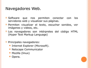Navegadores Web.
 Software que nos permiten conectar con los
servidores web y visualizar sus páginas.
 Permiten visualizar el texto, escuchar sonidos, ver
imágenes y videos, etc.
 Los navegadores son intérpretes del código HTML
(Hyper Text Markup Language)
 Principales navegadores:
 Internet Explorer (Microsoft).
 Netscape Communicator
 Mozilla (linux)
 Opera.
 