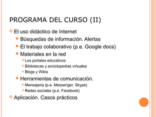 PROGRAMA DEL CURSO (II)
 El uso didáctico de Internet
Búsquedas de información. Alertas
El trabajo colaborativo (p.e. Google docs)
Materiales en la red
 Los portales educativos
 Bibliotecas y enciclopedias virtuales
 Blogs y Wikis
Herramientas de comunicación.
 Mensajeria (p.e. Messenger, Skype)
 Redes sociales (p.e. Facebook)
 Aplicación. Casos prácticos
 