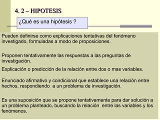 4. 2 – HIPOTESIS
       ¿Qué es una hipótesis ?

Pueden definirse como explicaciones tentativas del fenómeno
investigado, formuladas a modo de proposiciones.

Proponen tentativamente las respuestas a las preguntas de
investigación.
Explicación o predicción de la relación entre dos o mas variables.

Enunciado afirmativo y condicional que establece una relación entre
hechos, respondiendo a un problema de investigación.

Es una suposición que se propone tentativamente para dar solución a
un problema planteado, buscando la relación entre las variables y los
fenómenos.
 