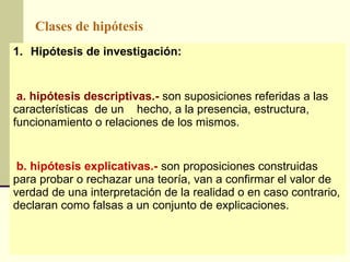 Clases de hipótesis
1. Hipótesis de investigación:


 a. hipótesis descriptivas.- son suposiciones referidas a las
características de un hecho, a la presencia, estructura,
funcionamiento o relaciones de los mismos.


 b. hipótesis explicativas.- son proposiciones construidas
para probar o rechazar una teoría, van a confirmar el valor de
verdad de una interpretación de la realidad o en caso contrario,
declaran como falsas a un conjunto de explicaciones.
 