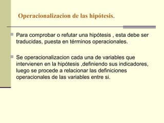 Operacionalizacion de las hipótesis.

 Para comprobar o refutar una hipótesis , esta debe ser
  traducidas, puesta en términos operacionales.

 Se operacionalizacion cada una de variables que
  intervienen en la hipótesis ,definiendo sus indicadores,
  luego se procede a relacionar las definiciones
  operacionales de las variables entre si.
 