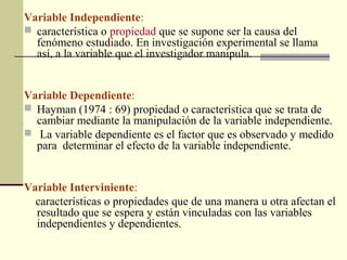 Variable Independiente:
 característica o propiedad que se supone ser la causa del
  fenómeno estudiado. En investigación experimental se llama
  así, a la variable que el investigador manipula.


Variable Dependiente:
 Hayman (1974 : 69) propiedad o característica que se trata de
  cambiar mediante la manipulación de la variable independiente.
 La variable dependiente es el factor que es observado y medido
  para determinar el efecto de la variable independiente.


Variable Interviniente:
  características o propiedades que de una manera u otra afectan el
  resultado que se espera y están vinculadas con las variables
  independientes y dependientes.
 