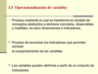 3.5 Operacionalización de variables


 Proceso mediante el cual se transforma la variable de
  conceptos abstractos a términos concretos, observables
  y medibles, es decir dimensiones e indicadores.



 Proceso de encontrar los indicadores que permitan
  conocer
  el comportamiento de las variables



 Las variables pueden definirse a partir de un conjunto de
  indicadores
 