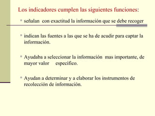 Los indicadores cumplen las siguientes funciones:
   señalan con exactitud la información que se debe recoger

   indican las fuentes a las que se ha de acudir para captar la
    información.

   Ayudaba a seleccionar la información mas importante, de
    mayor valor especifico.

   Ayudan a determinar y a elaborar los instrumentos de
    recolección de información.
 