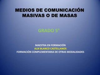 MEDIOS DE COMUNICACIÓN
  MASIVAS O DE MASAS


              GRADO 5°

             MAESTRA EN FORMACIÓN
            ALIX BLANCO CASTELLANOS
FORMACIÓN COMPLEMENTARIA DE OTRAS MODALIDADES
 