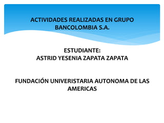 ACTIVIDADES REALIZADAS EN GRUPO 
BANCOLOMBIA S.A. 
ESTUDIANTE: 
ASTRID YESENIA ZAPATA ZAPATA 
FUNDACIÓN UNIVERISTARIA AUTONOMA DE LAS 
AMERICAS 
 