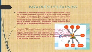 PARA QUÉ SE UTILIZA UN RSS?
 El RSS facilita la gestión y publicación de información y noticia webs. RSS es
una forma estandarizada de distribución de la información de las páginas web
a los lectores de las páginas. Esta información se distribuye a través de las
fuentes RSS o Canales RSS. Gracias al RSS, los lectores pasan a tener una
herramienta útil para mantenerse informado sobre las noticias y webs que le
resultan de interés, conservando y almacenando toda la información en un
solo lugar que se actualiza de manera automática.
 Además, el RSS brinda al lector un importante ahorro en tiempo en la lectura
de información y noticias, ya que sólo con abrir el lector RSS (ya sea un
programa, el navegador o un lector web online), el usuario podrá ver cuáles
son las últimas actualizaciones y noticias que han publicado las diferentes
páginas web a las que está suscrito. Ahora solo es cuestión de relajarse y leer
ya que el resto lo hará el software.
 