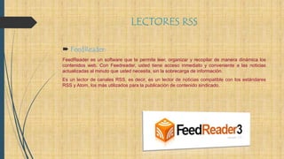 LECTORES RSS
 FeedReader:
FeedReader es un software que te permite leer, organizar y recopilar de manera dinámica los
contenidos web. Con Feedreader, usted tiene acceso inmediato y conveniente a las noticias
actualizadas al minuto que usted necesita, sin la sobrecarga de información.
Es un lector de canales RSS, es decir, es un lector de noticias compatible con los estándares
RSS y Atom, los más utilizados para la publicación de contenido sindicado.
 
