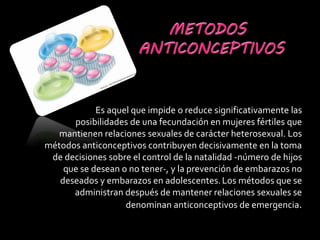 Es aquel que impide o reduce significativamente las
posibilidades de una fecundación en mujeres fértiles que
mantienen relaciones sexuales de carácter heterosexual. Los
métodos anticonceptivos contribuyen decisivamente en la toma
de decisiones sobre el control de la natalidad -número de hijos
que se desean o no tener-, y la prevención de embarazos no
deseados y embarazos en adolescentes.Los métodos que se
administran después de mantener relaciones sexuales se
denominan anticonceptivos de emergencia.
 