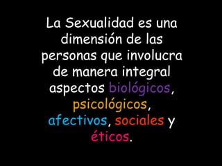 La Sexualidad es una
dimensión de las
personas que involucra
de manera integral
aspectos biológicos,
psicológicos,
afectivos, sociales y
éticos.
 