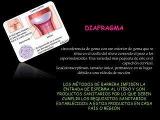 DIAFRAGMA
circunferencia de goma con aro exterior de goma que se
sitúa en el cuello del útero cerrando el paso a los
espermatozoides. Una variedad más pequeña de éste es el
capuchón cervical.
LeaContraceptivum: tamaño único, permanece en su lugar
debido a una válvula de succión.
LOS MÉTODOS DE BARRERA IMPIDEN LA
ENTRADA DE ESPERMA AL ÚTERO Y SON
PRODUCTOS SANITARIOS POR LO QUE DEBEN
CUMPLIR LOS REQUISITOS SANITARIOS
ESTABLECIDOS A ESTOS PRODUCTOS EN CADA
PAÍS O REGIÓN
 