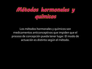 Métodos hormonales y
químicos
Los métodos hormonales y químicos son
medicamentos anticonceptivos que impiden que el
proceso de concepción pueda tener lugar. El modo de
actuación es distinto según el método.
 