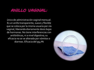 ANILLO VAGINAL:
único de administración vaginal mensual.
Es un anillo transparente, suave y flexible
que se coloca por la misma usuaria por vía
vaginal, liberando diariamente dosis bajas
de hormonas. No tiene interferencias con
antibióticos, ni a nivel digestivo; su
eficacia no se ve alterada por vómitos o
diarreas. Eficacia del 99,7%
 