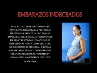 EN LA ACTUALIDAD ES MUY COMUN VER
JOVENSITAS EMBARAZADAS POR TOMAR
IRRESPONSABLEMENTE LA DECISION DE
EMPEZAR SU VIDA SEXUAL SIN CONOCER LOS
RIESGOS Y RESPONSABILIDADES QUE SE
DEBE TENER AL TOMAR DICHA DECISIÓN ,
NO SOLAMENTE SE ARRIESGAN A QUEDAR
EMBARAZADAS SI NO A CONTAGIARSE DE
ALGUNA ENFERMEDAD DE TRASMISION
SEXUAL COMO LA GONORREA, SIFILIS O
HASTA SIDA.
 