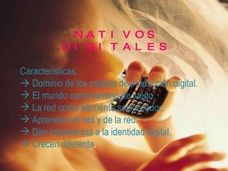NATIVOS DIGITALES Características:    Dominio de los medios de producción digital. El mundo como terreno de juego. La red como elemento socializador. Aprenden en red y de la red. Dan importancia a la identidad digital.    Crecen diferente .   