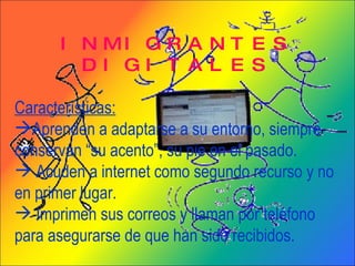 INMIGRANTES DIGITALES Características: Aprenden a adaptarse a su entorno, siempre conservan “su acento”, su pie en el pasado. Acuden a internet como segundo recurso y no en primer lugar. Imprimen sus correos y llaman por teléfono para asegurarse de que han sido recibidos. 