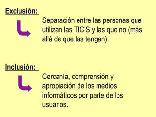 Exclusión:  Separación entre las personas que  utilizan las TIC’S y las que no (más  allá de que las tengan). Inclusión:  Cercanía, comprensión y  apropiación de los medios  informáticos por parte de los  usuarios.  