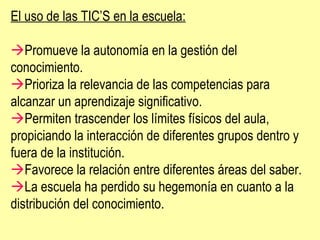 El uso de las TIC’S en la escuela:  Promueve la autonomía en la gestión del conocimiento.  Prioriza la relevancia de las competencias para alcanzar un aprendizaje significativo.  Permiten trascender los límites físicos del aula, propiciando la interacción de diferentes grupos dentro y fuera de la institución.  Favorece la relación entre diferentes áreas del saber.  La escuela ha perdido su hegemonía en cuanto a la distribución del conocimiento.  