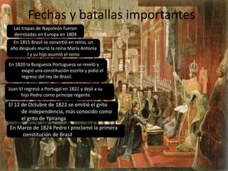 Fechas y batallas importantes 
Las tropas de Napoleón fueron 
derrotadas en Europa en 1804 
En 1815 Brasil se convirtió en reino, un 
año después murió la reina María Antonia 
I y su hijo asumió el reino 
En 1820 la Burguesía Portuguesa se reveló y 
exigió una constitución escrita y pidió el 
regreso del rey de Brasil. 
Juan VI regresó a Portugal en 1821 y dejó a su 
hijo Pedro como príncipe regente. 
El 12 de Octubre de 1822 se emitió el grito 
de independencia, más conocido como 
el grito de Ypiranga 
En Marzo de 1824 Pedro I proclamó la primera 
constitución de Brasil 
 