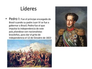 Líderes 
• Pedro I: Fue el príncipe encargado de 
Brasil cuando su padre Juan VI se fue a 
gobernar a Brasil; Pedro fue el que 
impulso la independencia de este 
país,aliandose con nacionalistas 
brasileños, para dar el grito de 
independencia el 12 de Octubre de 1822 
 