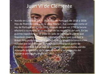 Juan VI de Clemente 
• Nacido en Lisboa el 1767- 1826, Rey de Portugal, de 1816 a 1826 
Hijo de Pedro tercero y de la reina María I , fue coronado como el 
rey de Portugal en el año 1816 después de que en 1792 la locura 
afectará a su madre, el se encargo de las regencias del país. En las 
guerras napoleónicas se puso de lado de Inglaterra, por lo que 
Napoleón invadió Portugal en 1807 por lo que tuvo que huir a 
Brasil. Sólo pudo regresar a su país cuando aceptó la constitución 
votadas por las cortes de Portugal. Sin embargo al partir de 
América perdió Brasil ya que se proclamó independiente siendo 
aclamado emperador de la nueva nación el primogénito del 
monarca portugués, pedro en 1822. 
 