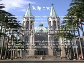 Religiones 
• Catolicismo: El catolicismo romano fue introducido inicialmente en Brasil 
por los colonizadores y colonos europeos, que llegaron a la región con el 
objetivo de civilizar a los pueblos nativos. 
• Protestantismo: El protestantismo es la religión más grande minoritaria 
de Brasil, con aproximadamente el 22 por ciento de la población que la 
práctica en alguna de sus doctrinas. 
• Mormonismo: El mormonismo (La Iglesia de Jesucristo de los Santos de 
los Últimos Días) es la tercera religión más grande en Brasil. En 2012, la 
Iglesia Mormona tenía una afiliación registrada de 1.173.533 personas (el 
0,6 por ciento de la población). 
• 
 