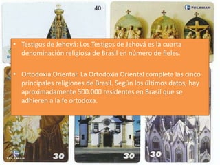 • Testigos de Jehová: Los Testigos de Jehová es la cuarta 
denominación religiosa de Brasil en número de fieles. 
• Ortodoxia Oriental: La Ortodoxia Oriental completa las cinco 
principales religiones de Brasil. Según los últimos datos, hay 
aproximadamente 500.000 residentes en Brasil que se 
adhieren a la fe ortodoxa. 
 
