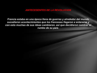 ANTECEDENTES DE LA REVOLUCION


 Francia estaba en una época llena de guerras y alrededor del mundo
 sucedieron acontecimientos que los franceses llegaron a enterarse y
con esto muchas de sus ideas cambiaron, así que decidieron cambiar el
                         rumbo de su país.
 