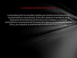 LA ASMBLEA NACIONAL CONTITUYENTE


  La Asamblea tomó innumerables medidas que cambiaron profundamente la
    situación política y social del país. Entre ellas, destacan la aprobación de la
       declaración de los Derechos del Hombre y del Ciudadano, la supresión
del feudalismo, la apropiación de los bienes de la Iglesia y la Constitución Civil del
      Clero y, por supuesto, la redacción de la Constitución francesa de 1791 .
 
