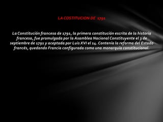 LA COSTITUCION DE 1791


 La Constitución francesa de 1791, la primera constitución escrita de la historia
    francesa, fue promulgada por la Asamblea Nacional Constituyente el 3 de
septiembre de 1791 y aceptada por Luis XVI el 14. Contenía la reforma del Estado
  francés, quedando Francia configurada como una monarquía constitucional.
 