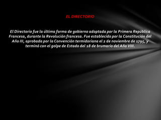 EL DIRECTORIO


 El Directorio fue la última forma de gobierno adoptada por la Primera República
Francesa, durante la Revolución francesa. Fue establecido por la Constitución del
  Año III, aprobada por la Convención termidoriana el 2 de noviembre de 1795, y
           terminó con el golpe de Estado del 18 de brumario del Año VIII.
 