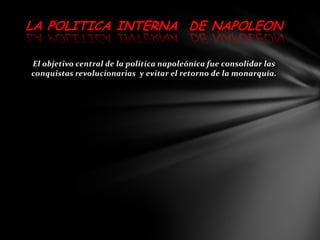 LA POLITICA INTERNA DE NAPOLEON

El objetivo central de la política napoleónica fue consolidar las
conquistas revolucionarias y evitar el retorno de la monarquía.
 