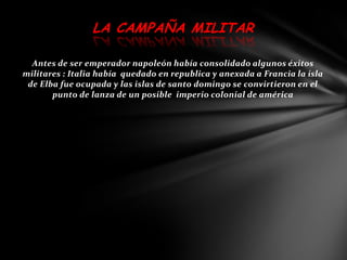 LA CAMPAÑA MILITAR

  Antes de ser emperador napoleón había consolidado algunos éxitos
militares : Italia había quedado en republica y anexada a Francia la isla
 de Elba fue ocupada y las islas de santo domingo se convirtieron en el
       punto de lanza de un posible imperio colonial de américa
 