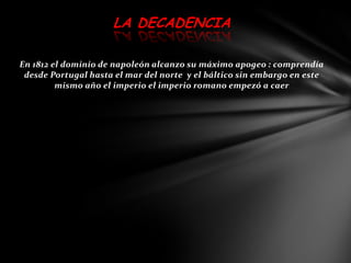 LA DECADENCIA

En 1812 el dominio de napoleón alcanzo su máximo apogeo : comprendía
 desde Portugal hasta el mar del norte y el báltico sin embargo en este
         mismo año el imperio el imperio romano empezó a caer
 