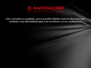 EL NACIONALISMO

Este concepto es complejo , pero se podría definir como la ideología que
   atribuyo una identidad propia a un territorio y a sus pobladores
 
