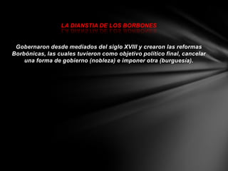 LA DIANSTIA DE LOS BORBONES


 Gobernaron desde mediados del siglo XVIII y crearon las reformas
Borbónicas, las cuales tuvieron como objetivo político final, cancelar
    una forma de gobierno (nobleza) e imponer otra (burguesía).
 