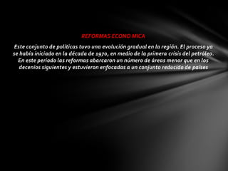 REFORMAS ECONO MICA
 Este conjunto de políticas tuvo una evolución gradual en la región. El proceso ya
se había iniciado en la década de 1970, en medio de la primera crisis del petróleo.
  En este periodo las reformas abarcaron un número de áreas menor que en los
   decenios siguientes y estuvieron enfocadas a un conjunto reducido de países
 