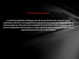 Crisis del sistema colonial


    La historia española constituye unos de los parámetros de nuestros inicios
coloniales y ella tuvo una significación especial en el proceso de independencia, el
cual no puede ser visto solo como resultado de un proceso criollo endógeno o de un
proceso capitalista internacional. La idea central es que a lo largo del siglo XVIII y
                      especialmente entre 1770 y 1810 España
 