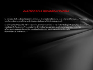 1808:CRISIS DE LA MONARQUIA ESPAÑOLA


La crisis de 1808 parte de los acontecimientos desencadenados tanto en el exterior (Revolución Francesa y
sus efectos) como en el interior (crisis de estado por el Motín de Aranjuez).

En 1788 Carlos IV accedió al trono español, e inmediatamente se vio desbordado por la compleja situación
creada por la Revolución Francesa (1789). El miedo a la expansión revolucionaria congeló todas las
reformas iniciadas por Carlos III y apartó del gobierno a los viejos ministros ilustrado
(Floridablanca, Jovellanos,...).
 